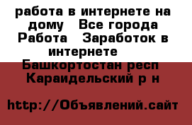 работа в интернете на дому - Все города Работа » Заработок в интернете   . Башкортостан респ.,Караидельский р-н